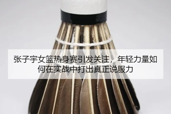 张子宇女篮热身赛引发关注，年轻力量如何在实战中打出真正说服力