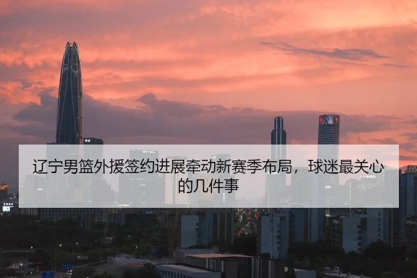 辽宁男篮外援签约进展牵动新赛季布局，球迷最关心的几件事（Kaiyuan Games）