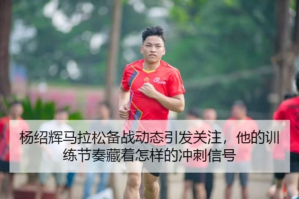 杨绍辉马拉松备战动态引发关注，他的训练节奏藏着怎样的冲刺信号（Kaiyuan Games）